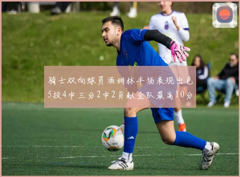 骑士双向球员汤姆林半场表现出色5投4中三分2中2贡献全队最高10分