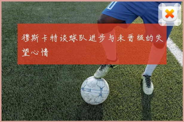 穆斯卡特谈球队进步与未晋级的失望心情