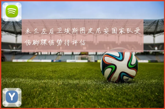 米兰左后卫埃斯图皮尼安国家队受伤脚踝伤势待评估
