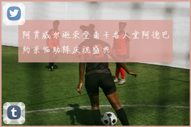 阿贾威尔逊荣登南卡名人堂阿德巴约亲临助阵庆祝盛典