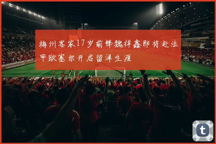 梅州客家17岁前锋魏祥鑫即将赴法甲欧塞尔开启留洋生涯