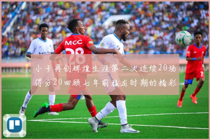 小卡再创辉煌生涯第二次连续20场得分20回顾七年前猛龙时期的精彩表现