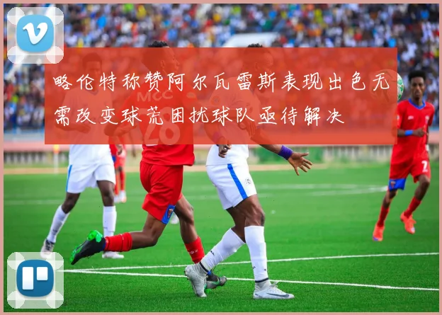 略伦特称赞阿尔瓦雷斯表现出色无需改变球荒困扰球队亟待解决