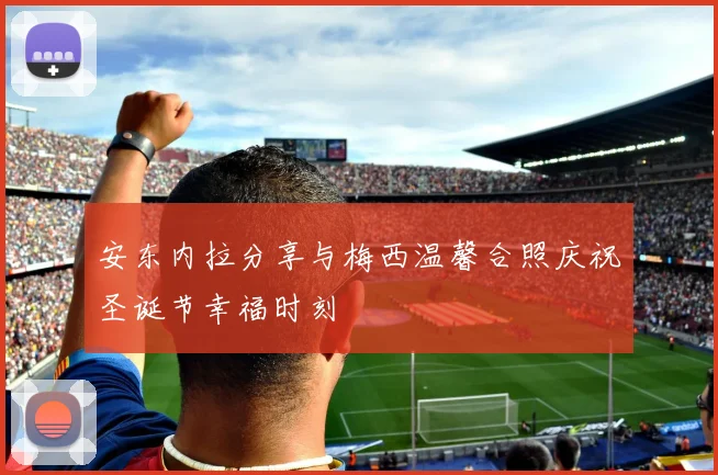 安东内拉分享与梅西温馨合照庆祝圣诞节幸福时刻