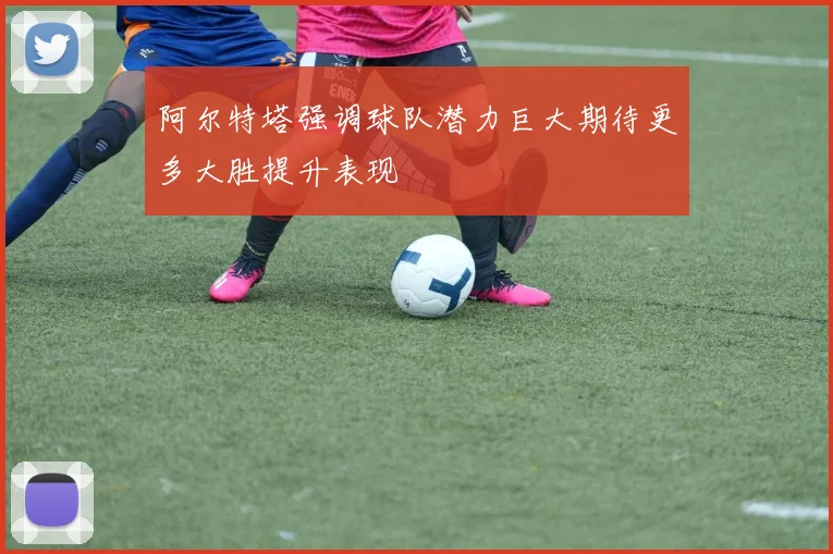 阿尔特塔强调球队潜力巨大期待更多大胜提升表现