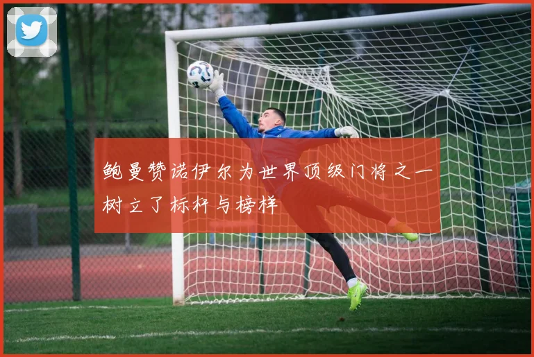 鲍曼赞诺伊尔为世界顶级门将之一树立了标杆与榜样