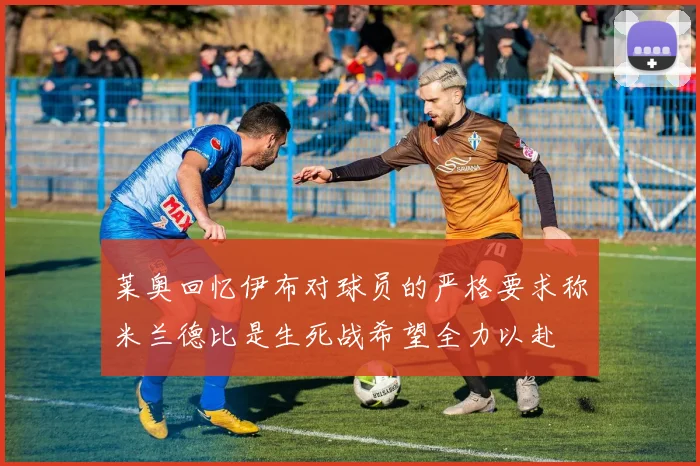 莱奥回忆伊布对球员的严格要求称米兰德比是生死战希望全力以赴