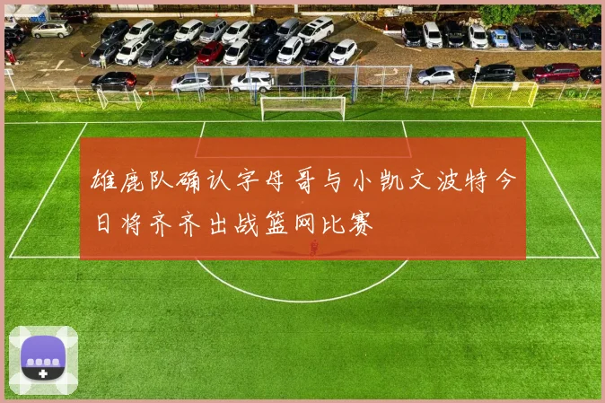 雄鹿队确认字母哥与小凯文波特今日将齐齐出战篮网比赛