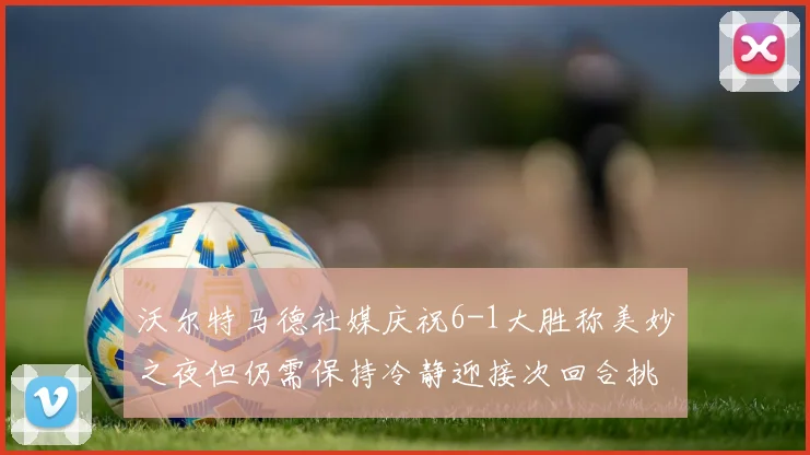 沃尔特马德社媒庆祝6-1大胜称美妙之夜但仍需保持冷静迎接次回合挑战