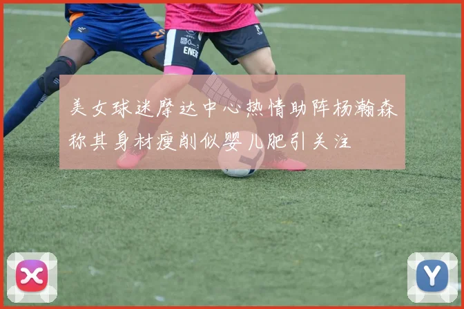 美女球迷摩达中心热情助阵杨瀚森称其身材瘦削似婴儿肥引关注