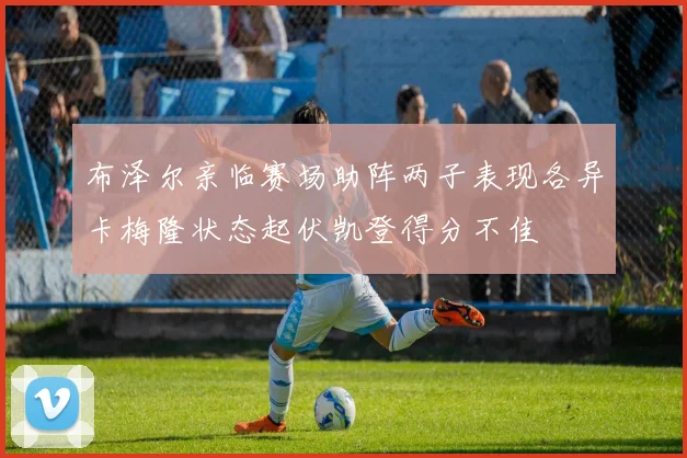 布泽尔亲临赛场助阵两子表现各异卡梅隆状态起伏凯登得分不佳