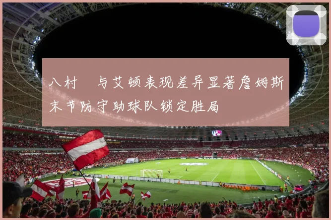 八村塁与艾顿表现差异显著詹姆斯末节防守助球队锁定胜局