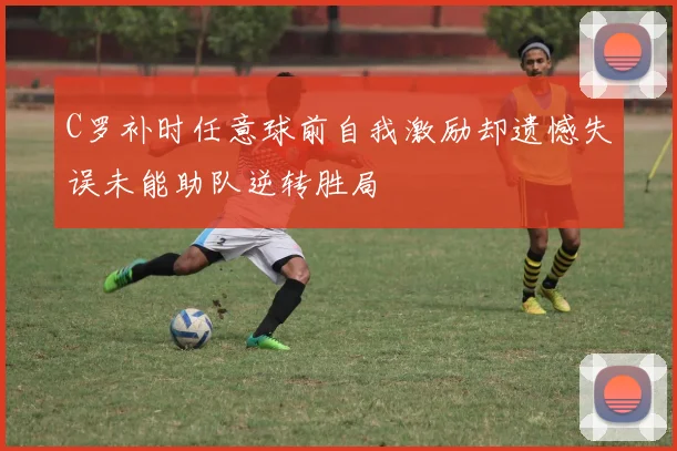 C罗补时任意球前自我激励却遗憾失误未能助队逆转胜局