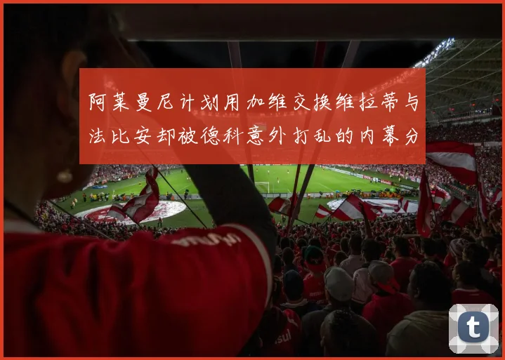 阿莱曼尼计划用加维交换维拉蒂与法比安却被德科意外打乱的内幕分析