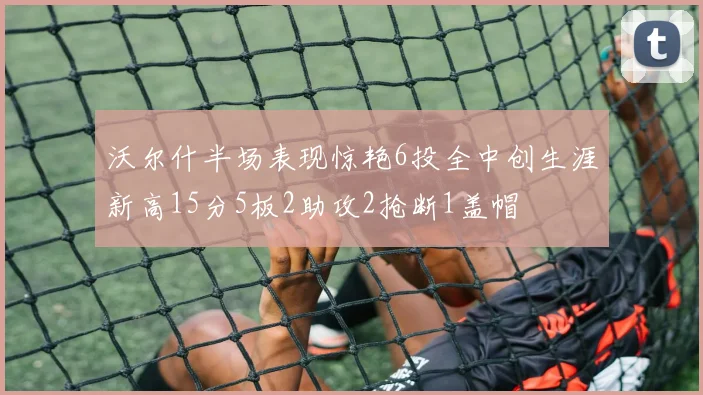 沃尔什半场表现惊艳6投全中创生涯新高15分5板2助攻2抢断1盖帽