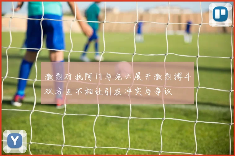 激烈对抗阿门与老六展开激烈搏斗双方互不相让引发冲突与争议